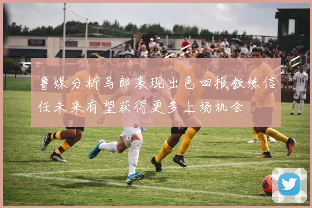 鲁媒分析乌郎表现出色回报教练信任未来有望获得更多上场机会