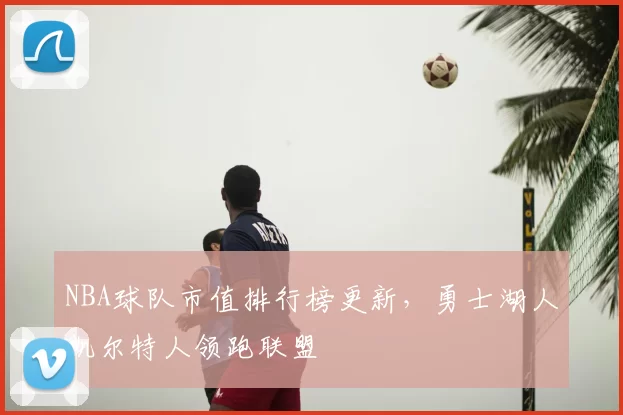 NBA球队市值排行榜更新，勇士湖人凯尔特人领跑联盟