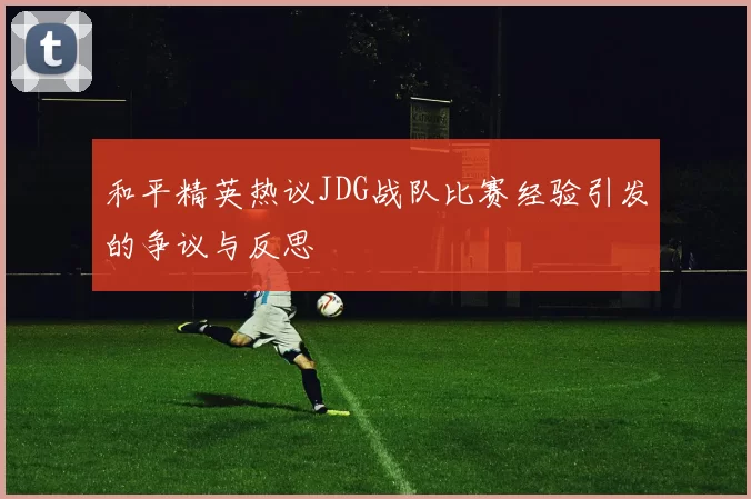 和平精英热议JDG战队比赛经验引发的争议与反思