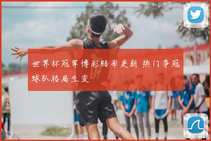 世界杯冠军博彩赔率更新 热门争冠球队格局生变