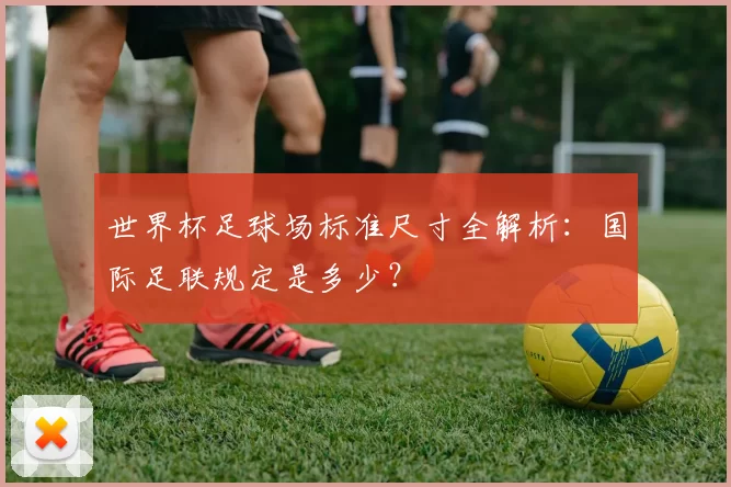 世界杯足球场标准尺寸全解析:国际足联规定是多少?