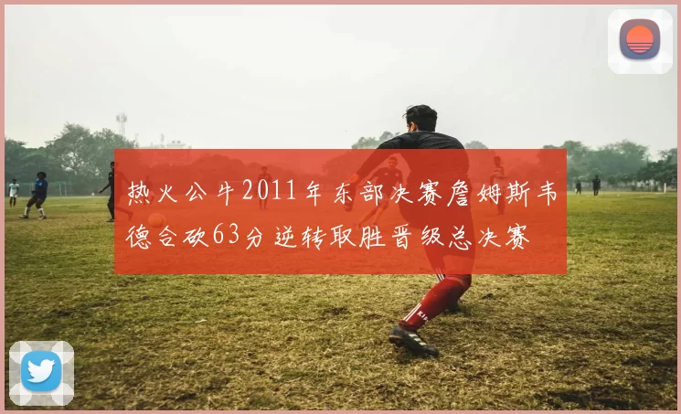 热火公牛2011年东部决赛詹姆斯韦德合砍63分逆转取胜晋级总决赛