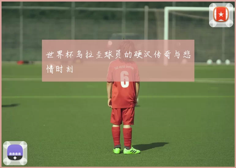 世界杯乌拉圭球员的硬汉传奇与悲情时刻