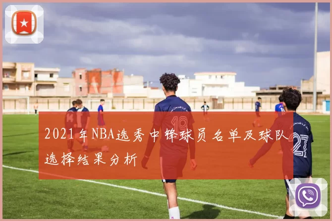 2021年NBA选秀中锋球员名单及球队选择结果分析