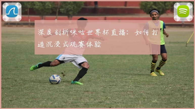深度剖析咪咕世界杯直播:如何打造沉浸式观赛体验