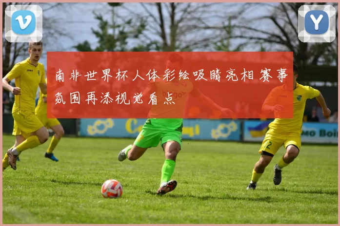 南非世界杯人体彩绘吸睛亮相 赛事氛围再添视觉看点