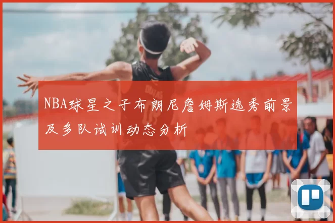 NBA球星之子布朗尼詹姆斯选秀前景及多队试训动态分析