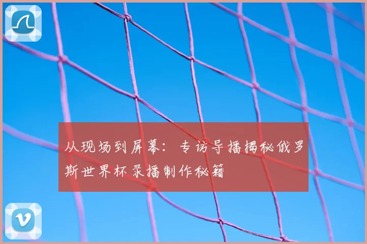 从现场到屏幕:专访导播揭秘俄罗斯世界杯录播制作秘籍