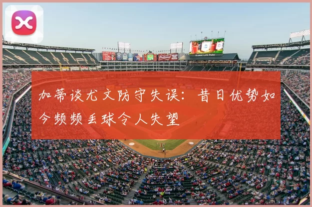 加蒂谈尤文防守失误：昔日优势如今频频丢球令人失望