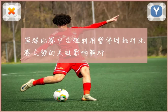 篮球比赛中合理利用暂停时机对比赛走势的关键影响解析