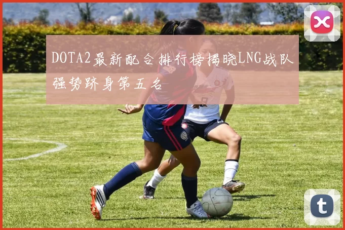 DOTA2最新配合排行榜揭晓LNG战队强势跻身第五名