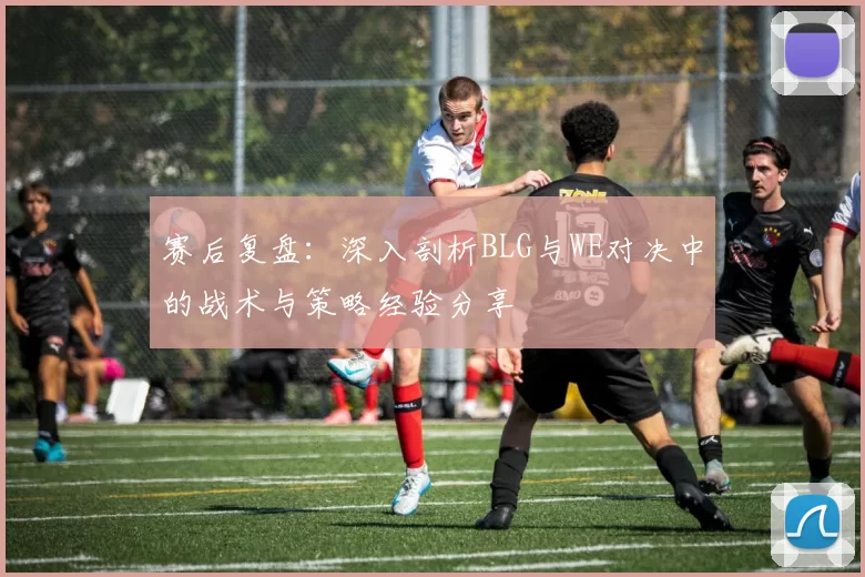 赛后复盘：深入剖析BLG与WE对决中的战术与策略经验分享