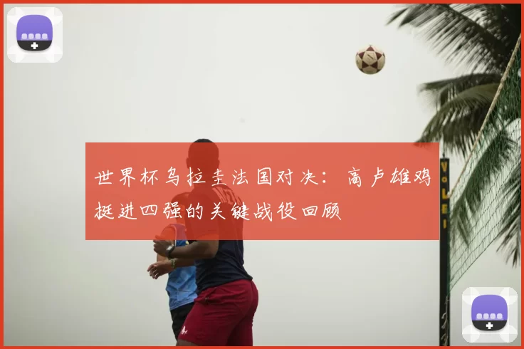 世界杯乌拉圭法国对决:高卢雄鸡挺进四强的关键战役回顾