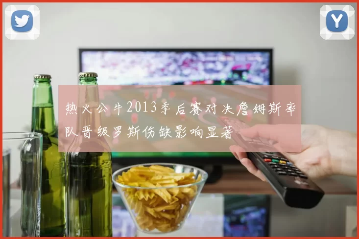热火公牛2013季后赛对决詹姆斯率队晋级罗斯伤缺影响显著