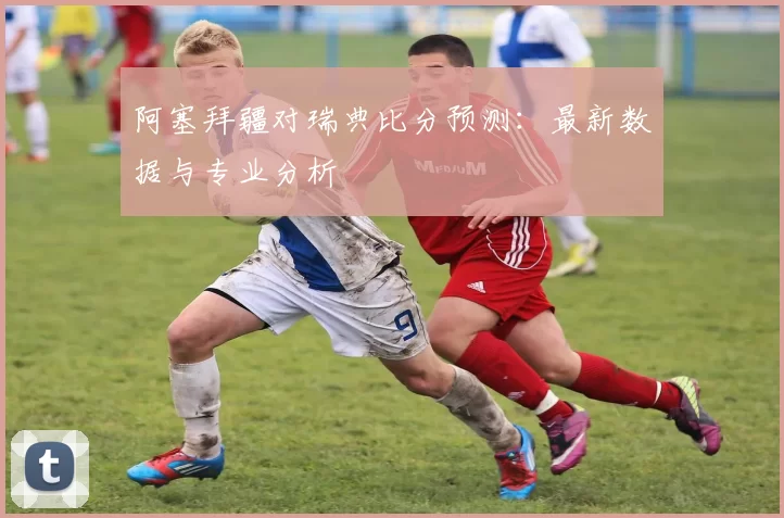 阿塞拜疆对瑞典比分预测:最新数据与专业分析