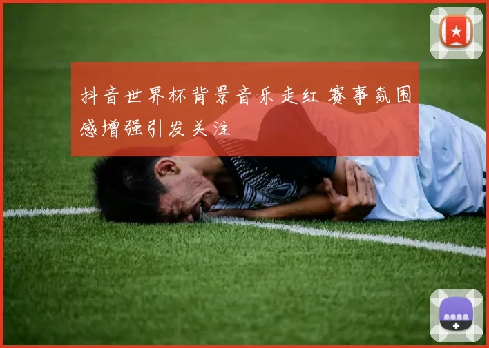抖音世界杯背景音乐走红 赛事氛围感增强引发关注