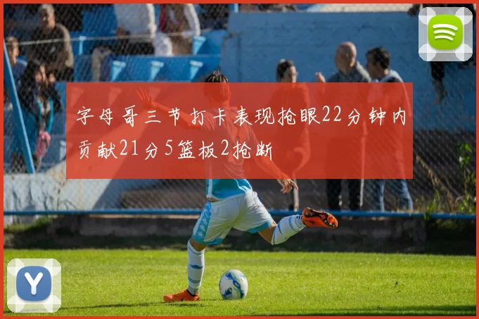 字母哥三节打卡表现抢眼22分钟内贡献21分5篮板2抢断