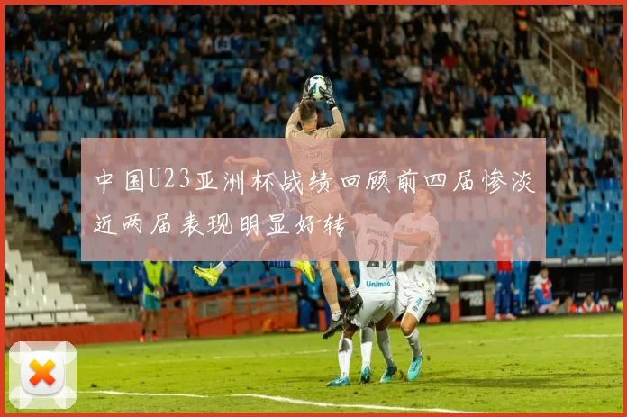 中国U23亚洲杯战绩回顾前四届惨淡近两届表现明显好转
