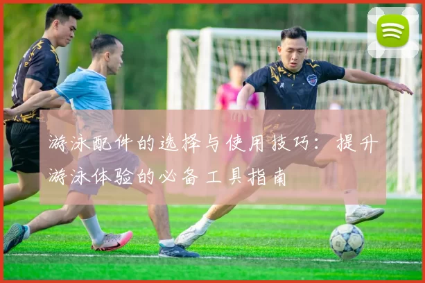 游泳配件的选择与使用技巧：提升游泳体验的必备工具指南