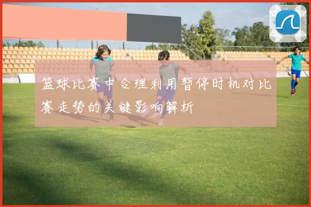 篮球比赛中合理利用暂停时机对比赛走势的关键影响解析