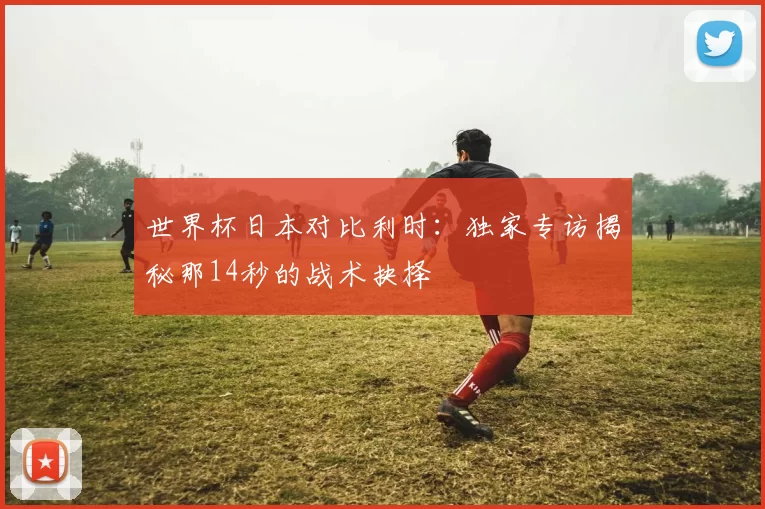 世界杯日本对比利时：独家专访揭秘那14秒的战术抉择