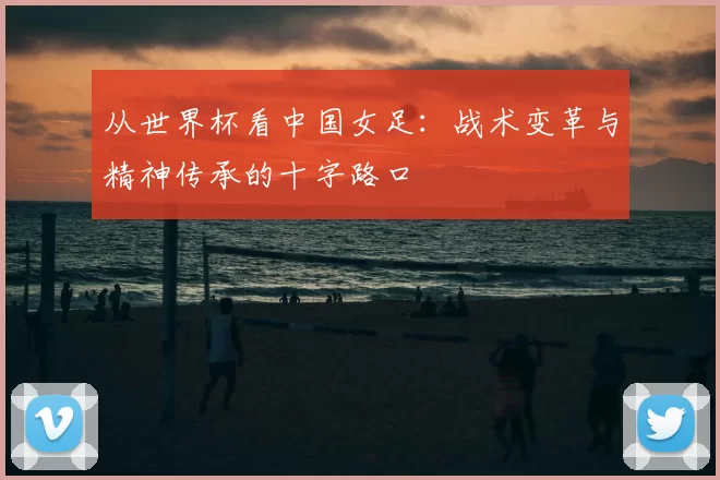 从世界杯看中国女足:战术变革与精神传承的十字路口