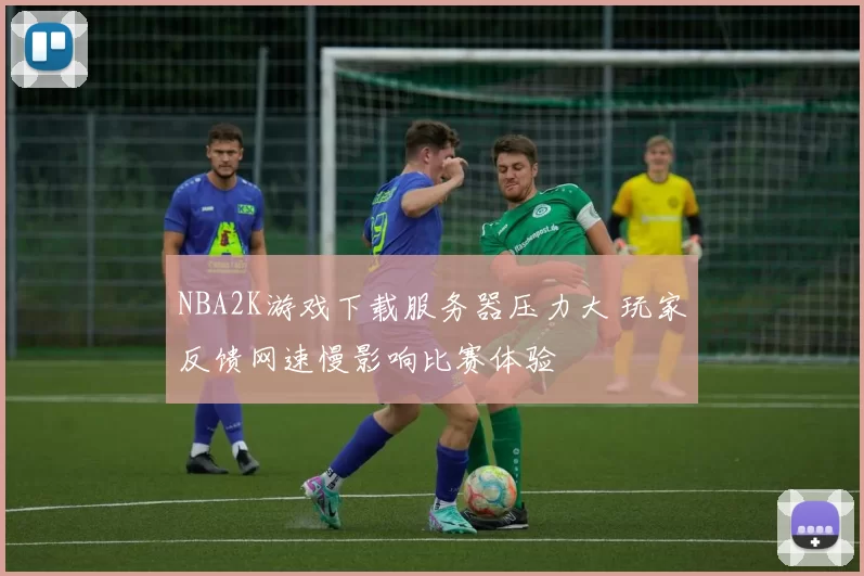 NBA2K游戏下载服务器压力大 玩家反馈网速慢影响比赛体验