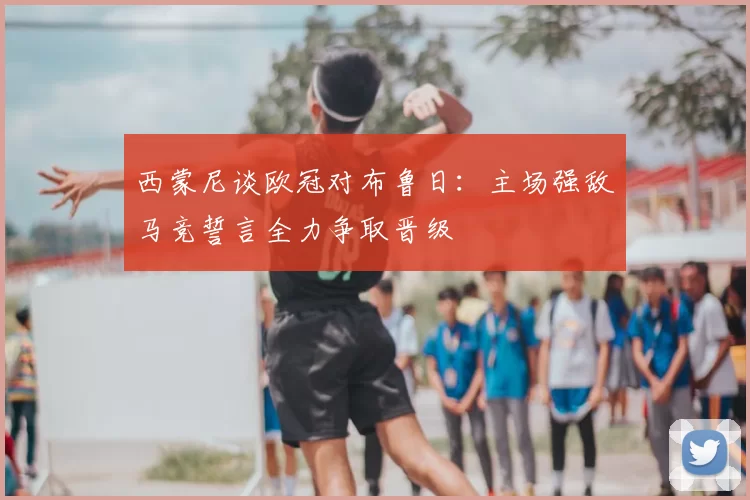 西蒙尼谈欧冠对布鲁日：主场强敌马竞誓言全力争取晋级