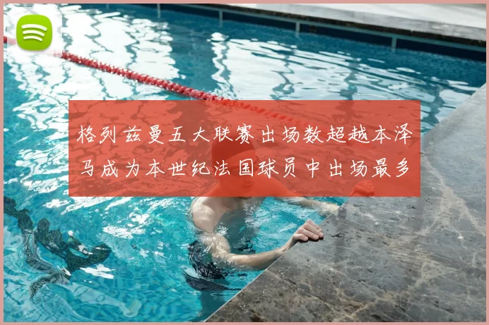 格列兹曼五大联赛出场数超越本泽马成为本世纪法国球员中出场最多者