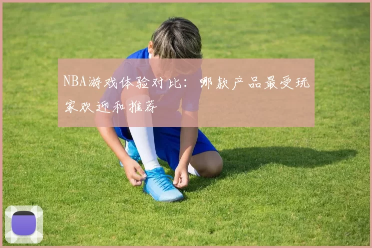 NBA游戏体验对比：哪款产品最受玩家欢迎和推荐