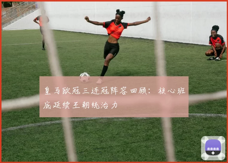 皇马欧冠三连冠阵容回顾:核心班底延续王朝统治力