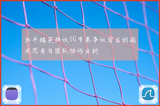 和平精英热议IG节奏争议背后的战术思考与团队协作分析