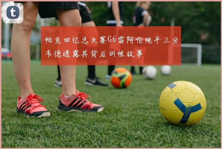 帕克回忆总决赛G6雷阿伦绝平三分韦德透露其背后训练故事