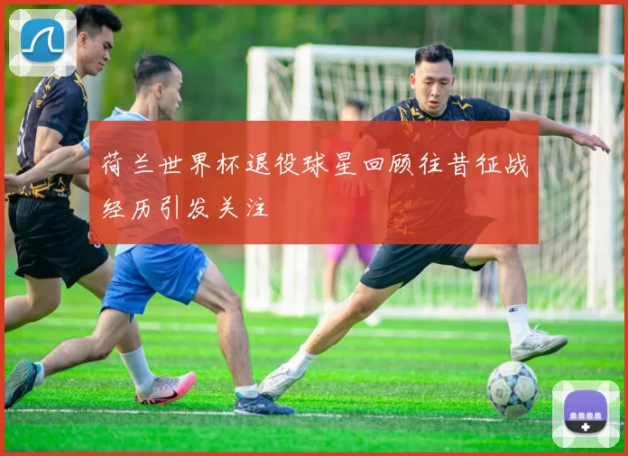 荷兰世界杯退役球星回顾往昔征战经历引发关注