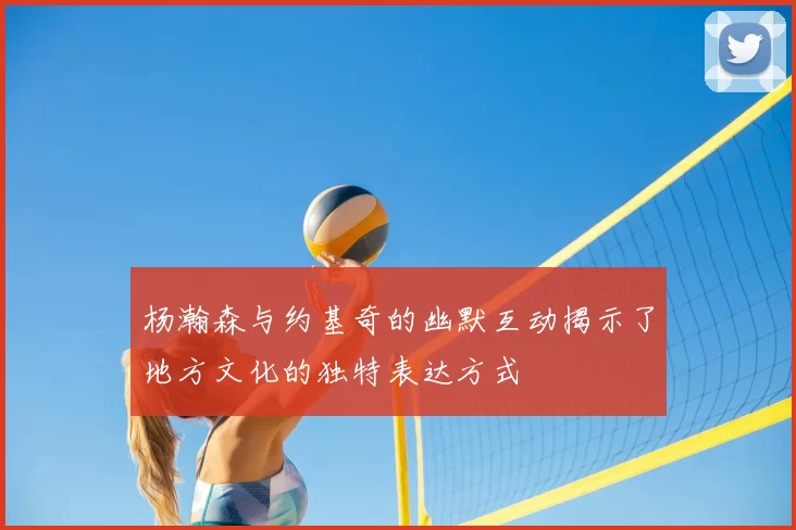 杨瀚森与约基奇的幽默互动揭示了地方文化的独特表达方式