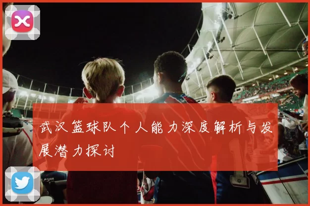 武汉篮球队个人能力深度解析与发展潜力探讨