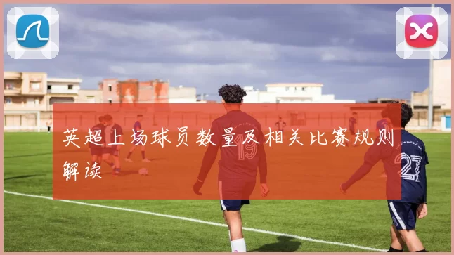 英超上场球员数量及相关比赛规则解读