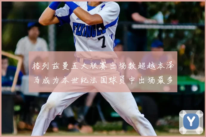 格列兹曼五大联赛出场数超越本泽马成为本世纪法国球员中出场最多者